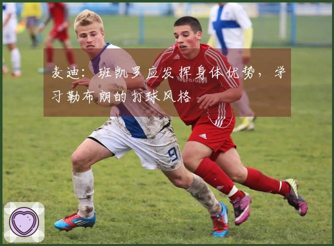 麦迪：班凯罗应发挥身体优势，学习勒布朗的打球风格