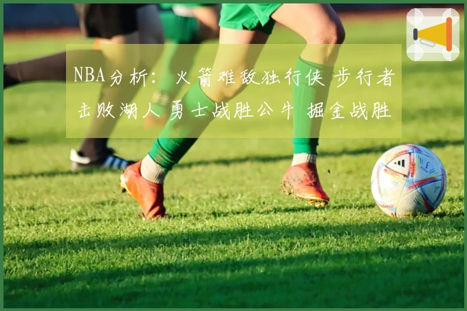 NBA分析：火箭难敌独行侠 步行者击败湖人 勇士战胜公牛 掘金战胜太阳