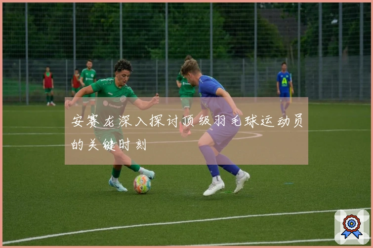 安赛龙深入探讨顶级羽毛球运动员的关键时刻