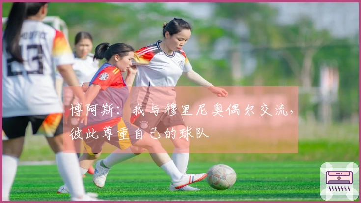 博阿斯：我与穆里尼奥偶尔交流，彼此尊重自己的球队