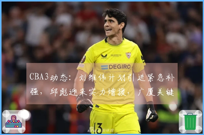 CBA3动态：刘维伟计划引进紧急补强，邱彪迎来实力增援，广厦关键球员即将复出