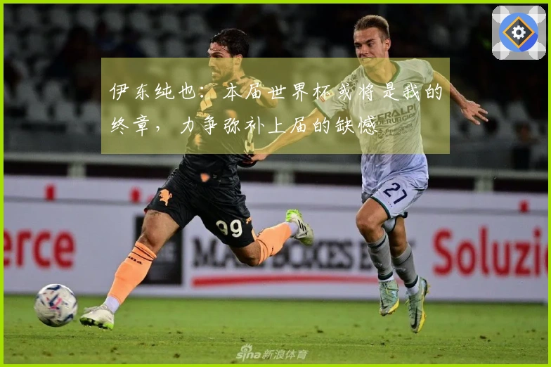 伊东纯也：本届世界杯或将是我的终章，力争弥补上届的缺憾