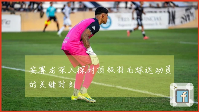 安赛龙深入探讨顶级羽毛球运动员的关键时刻