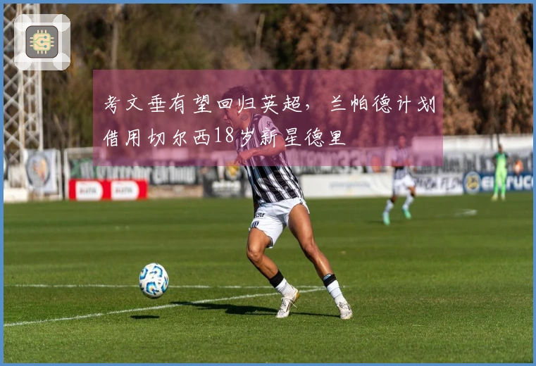 考文垂有望回归英超，兰帕德计划借用切尔西18岁新星德里