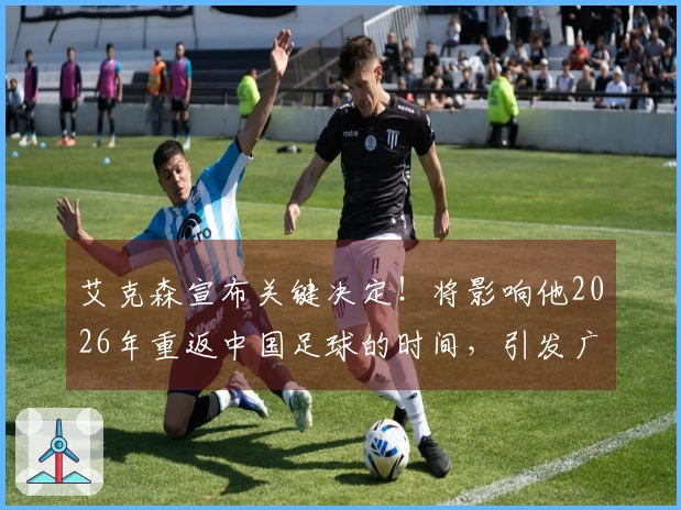 艾克森宣布关键决定！将影响他2026年重返中国足球的时间，引发广泛关注