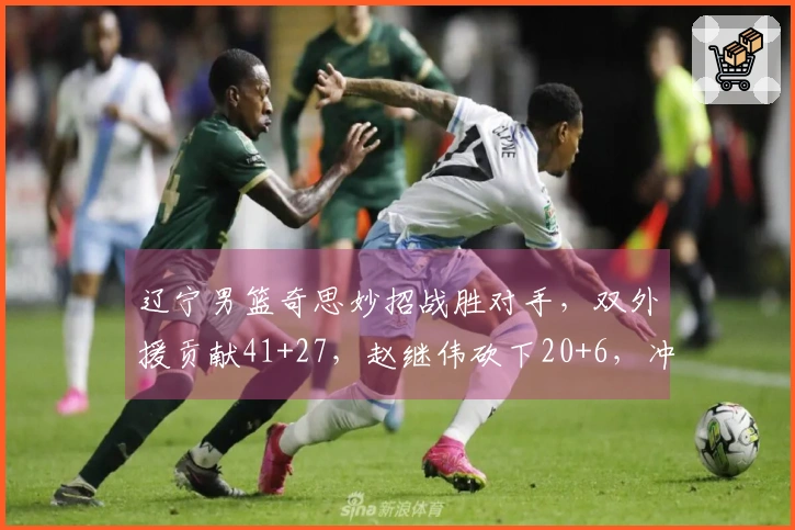 辽宁男篮奇思妙招战胜对手，双外援贡献41+27，赵继伟砍下20+6，冲击前六前景看好
