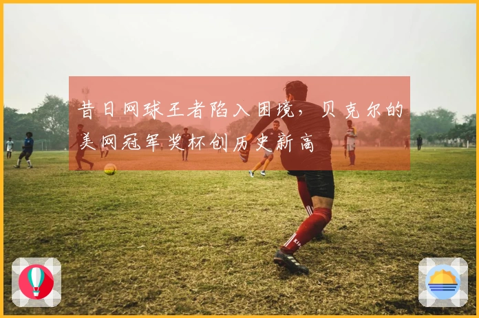 昔日网球王者陷入困境，贝克尔的美网冠军奖杯创历史新高