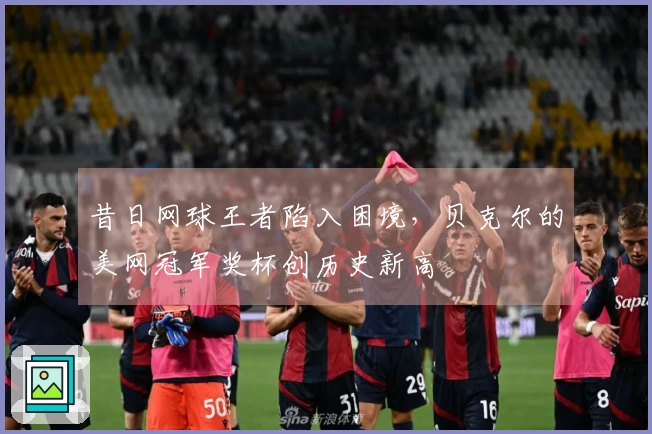昔日网球王者陷入困境，贝克尔的美网冠军奖杯创历史新高