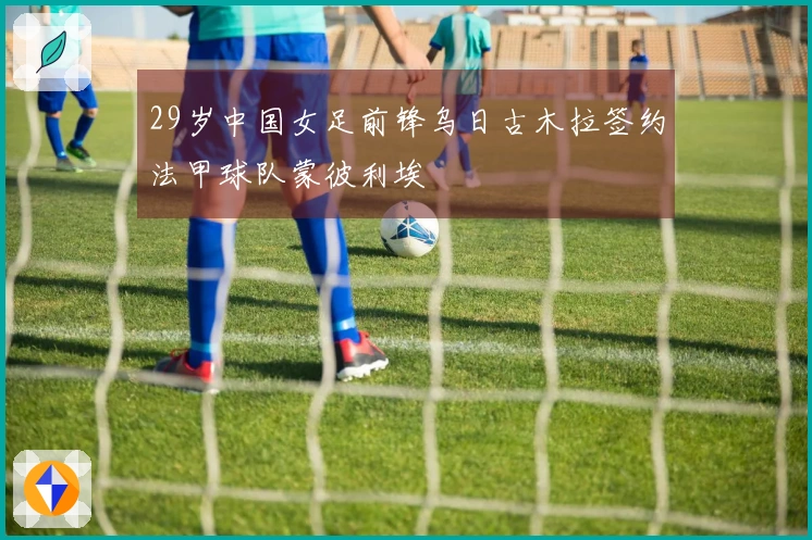 29岁中国女足前锋乌日古木拉签约法甲球队蒙彼利埃