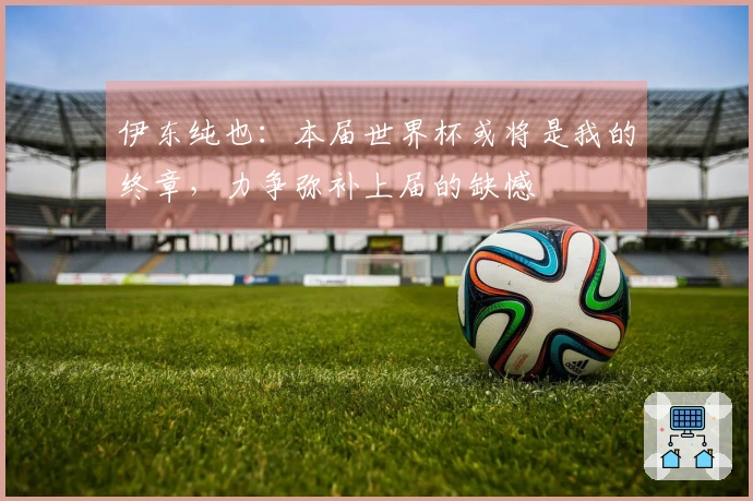 伊东纯也：本届世界杯或将是我的终章，力争弥补上届的缺憾