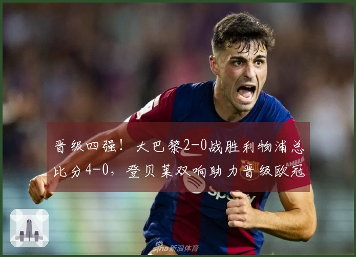 晋级四强！大巴黎2-0战胜利物浦总比分4-0，登贝莱双响助力晋级欧冠半决赛