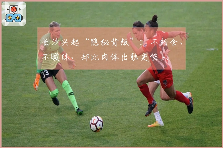 长沙兴起“隐秘背叛”：不约会、不暧昧，却比肉体出轨更伤人