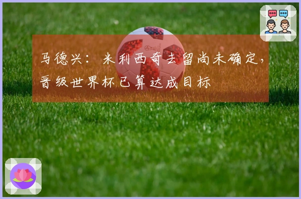 马德兴：米利西奇去留尚未确定，晋级世界杯已算达成目标